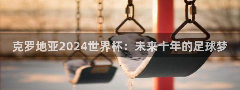 2026世界杯官网：克罗地亚2024世界杯：未来十年的足球梦